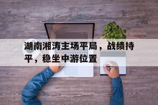 九游官网入口-包含湖南湘涛主场平局，战绩持平，稳坐中游位置的词条